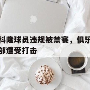 九州娱乐app-科隆球员违规被禁赛，俱乐部遭受打击(科隆球员违规被禁赛,俱乐部遭受打击视频)