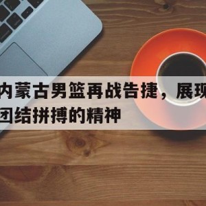 九州娱乐VIP-内蒙古男篮再战告捷，展现团结拼搏的精神的简单介绍
