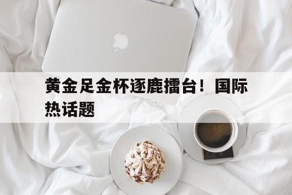 黄金足金杯逐鹿擂台！国际热话题的简单介绍