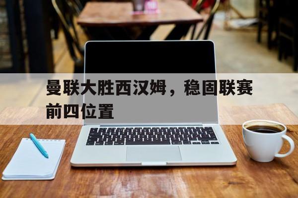曼联大胜西汉姆,稳固联赛前四位置(曼联vs西汉姆联) 曼联大胜西汉姆,稳固联赛前四位置(曼联vs西汉姆联)