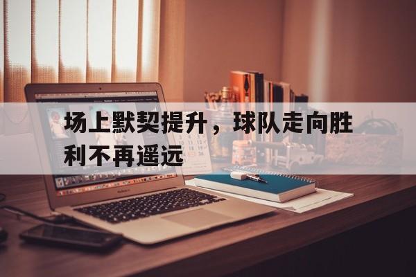场上默契提升,球队走向胜利不再遥远的简单介绍 场上默契提升,球队走向胜利不再遥远的简单介绍