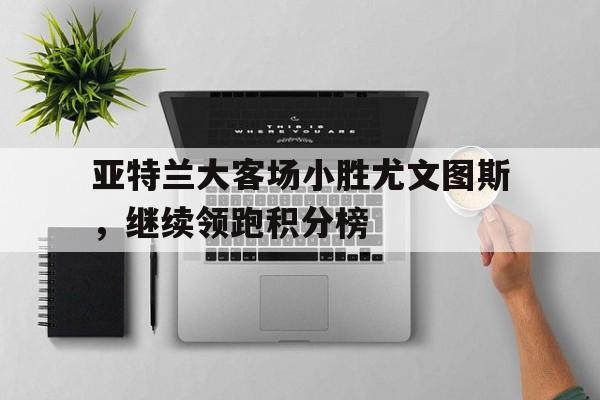 亚特兰大客场小胜尤文图斯,继续领跑积分榜的简单介绍 亚特兰大客场小胜尤文图斯,继续领跑积分榜的简单介绍